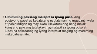 • 1.Pumili ng paksang malapit sa iyong puso. Ang
posisyong papel ay kadalasang naglalaman ng mgapaniniwala
at paninindigan ng may-akda. Makatutulong nang malaki
kung ang paksang tatalakayin aymalapit sa iyong puso at
lubos na nakaaantig ng iyong interes at maging ng maraming
makababasa nito.
 