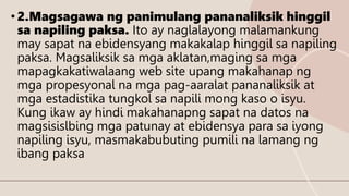 • 2.Magsagawa ng panimulang pananaliksik hinggil
sa napiling paksa. Ito ay naglalayong malamankung
may sapat na ebidensyang makakalap hinggil sa napiling
paksa. Magsaliksik sa mga aklatan,maging sa mga
mapagkakatiwalaang web site upang makahanap ng
mga propesyonal na mga pag-aaralat pananaliksik at
mga estadistika tungkol sa napili mong kaso o isyu.
Kung ikaw ay hindi makahanapng sapat na datos na
magsisislbing mga patunay at ebidensya para sa iyong
napiling isyu, masmakabubuting pumili na lamang ng
ibang paksa
 