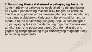 3.Bumuo ng thesis statement o pahayag ng tesis. Isa
itong matibay na pahayag na naglalahad ng pinapanigang
posisyon o pananaw ng mananaliksik tungkol sa paksa na
handa niyang patunayan sa pamamagitan ng pangangalap ng
mga datos o ebidensya. Kadalasang ito ay maikli lamangna
binubuo ng isa o dalawang pangungusap. Sa pamamagitan
ng pahayag ng tesis ay malalaman ng mga mambabasa kung
tungkol saan ang posisyong papel. Dito rin nakasalig ang
gagawing pangangalap ng mga ebidensyang magpapatunay
sa kanyang argumento.
 