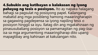 4.Subukin ang katibayan o kalakasan ng iyong
pahayag ng tesis o posisyon. Ito ay napaka halagang
bahagi sa pagsulat ng posisyong papel. Kailangang
mabatid ang mga posibleng hamong maaaringharapin
sa gagawing pagdepensa sa iyong napiling tesis o
posisyon hinggil sa isyu. Ilatag din ang mgakahinaan ng
pinasusubaliang posisyon sa pamamagitan ng pag-iisa-
isa sa mga argumentong maaaringiharap dito upang
mapagtibay ang kahinaan at kakulangan nito.
 