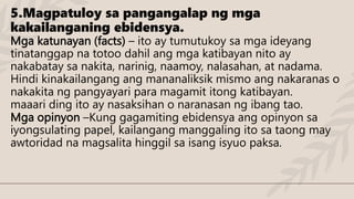 5.Magpatuloy sa pangangalap ng mga
kakailanganing ebidensya.
Mga katunayan (facts) – ito ay tumutukoy sa mga ideyang
tinatanggap na totoo dahil ang mga katibayan nito ay
nakabatay sa nakita, narinig, naamoy, nalasahan, at nadama.
Hindi kinakailangang ang mananaliksik mismo ang nakaranas o
nakakita ng pangyayari para magamit itong katibayan.
maaari ding ito ay nasaksihan o naranasan ng ibang tao.
Mga opinyon –Kung gagamiting ebidensya ang opinyon sa
iyongsulating papel, kailangang manggaling ito sa taong may
awtoridad na magsalita hinggil sa isang isyuo paksa.
 
