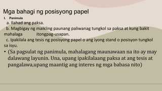 Mga bahagi ng posisyong papel
I. Panimula
a. Ilahad ang paksa.
b. Magbigay ng maikling paunang paliwanag tungkol sa paksa at kung bakit
mahalaga itongpag-usapan.
c. Ipakilala ang tesis ng posisyong papel o ang iyong stand o posisyon tungkol
sa isyu.
• (Sa pagsulat ng panimula, mahalagang maunawaan na ito ay may
dalawang layunin. Una, upang ipakilalaang paksa at ang tesis at
pangalawa,upang maantig ang interes ng mga babasa nito)
 