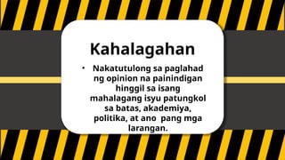Kahalagahan
• Nakatutulong sa paglahad
ng opinion na painindigan
hinggil sa isang
mahalagang isyu patungkol
sa batas, akademiya,
politika, at ano pang mga
larangan.
 