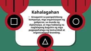 • Ginagamit sa pampolitikong
kampanya, mga organisasyon ng
gobyerno, sa mundo ng
diplomasya, at mga hakbang na
naglalayong baguhin ng mga
pagpapahalaga ng komunidad at
organizational branding.
Kahalagahan
 
