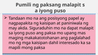 Pumili ng paksang malapit s
a iyong puso
 Tandaan mo na ang posisyong papel ay
nagpapakita ng kaisipan at paniniwala ng
may akda. Siguraduhin mo na dapat malapit
sa iyong puso ang paksa mo upang mas
maging makakatotohanan ang paglalahad
mo ng mga kaisipan dahil interesado ka sa
mapili mong paksa
 