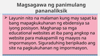 Magsagawa ng panimulang
pananaliksik
 Layunin nito na malaman kung may sapat ka
bang mapagkukuhanan ng ebidensiya sa
iyong posisyon. Maghanap sa mga
educational websites at iba pang angkop na
website para makapamili ng maayos na
impormasyon. Siguraduhing beripikado ang
site na pagkukuhanan ng impormasyon.
 
