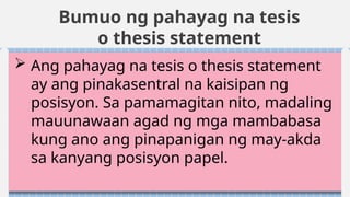 Bumuo ng pahayag na tesis
o thesis statement
 Ang pahayag na tesis o thesis statement
ay ang pinakasentral na kaisipan ng
posisyon. Sa pamamagitan nito, madaling
mauunawaan agad ng mga mambabasa
kung ano ang pinapanigan ng may-akda
sa kanyang posisyon papel.
 