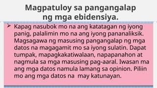 Magpatuloy sa pangangalap
ng mga ebidensiya.
 Kapag nasubok mo na ang katatagan ng iyong
panig, palalimin mo na ang iyong pananaliksik.
Magsagawa ng masusing pangangalap ng mga
datos na magagamit mo sa iyong sulatin. Dapat
tumpak, mapagkakatiwalaan, napapanahon at
nagmula sa mga masusing pag-aaral. Iwasan ma
ang mga datos namula lamang sa opinion. Piliin
mo ang mga datos na may katunayan.
 