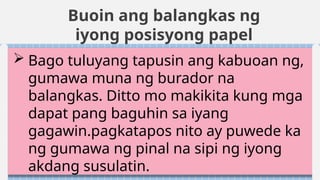 Buoin ang balangkas ng
iyong posisyong papel
 Bago tuluyang tapusin ang kabuoan ng,
gumawa muna ng burador na
balangkas. Ditto mo makikita kung mga
dapat pang baguhin sa iyang
gagawin.pagkatapos nito ay puwede ka
ng gumawa ng pinal na sipi ng iyong
akdang susulatin.
 