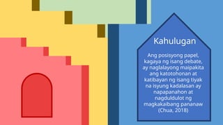 Ang posisyong papel,
kagaya ng isang debate,
ay naglalayong maipakita
ang katotohonan at
katibayan ng isang tiyak
na isyung kadalasan ay
napapanahon at
nagduldulot ng
magkakaibang pananaw
(Chua, 2018)
Kahulugan
 