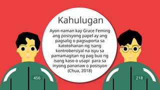Ayon naman kay Grace Feming
ang posisyong papel ay ang
pagsalig o pagsuporta sa
katotohanan ng isang
kontrobersiyal na isyu sa
pamamagitan ng pag buo ng
isang kaso o usapi para sa
inyong pananaw o posisyon
(Chua, 2018)
Kahulugan
456 218
 