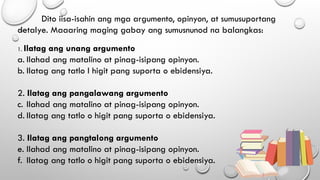 Dito iisa-isahin ang mga argumento, opinyon, at sumusuportang
detalye. Maaaring maging gabay ang sumusnunod na balangkas:
1. Ilatag ang unang argumento
a. Ilahad ang matalino at pinag-isipang opinyon.
b. Ilatag ang tatlo I higit pang suporta o ebidensiya.
2. Ilatag ang pangalawang argumento
c. Ilahad ang matalino at pinag-isipang opinyon.
d. Ilatag ang tatlo o higit pang suporta o ebidensiya.
3. Ilatag ang pangtalong argumento
e. Ilahad ang matalino at pinag-isipang opinyon.
f. Ilatag ang tatlo o higit pang suporta o ebidensiya.
 
