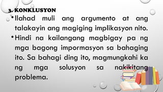 3. KONKLUSYON
•Ilahad muli ang argumento at ang
talakayin ang magiging implikasyon nito.
•Hindi na kailangang magbigay pa ng
mga bagong impormasyon sa bahaging
ito. Sa bahagi ding ito, magmungkahi ka
ng mga solusyon sa nakikitang
problema.
 
