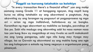 Pagpili sa kursong tatahakin sa kolehiyo
“In every transaction there’s a financial effect” yan ang motto
namang noong Grade 11 at hanggang ngayon. Ang napili kung
kurso na aking tatahakin ay ang akawntansi o pagtutuos. Ang
akawnting ay ang larangan ng pagsusuri at pagpoproseso ng mga
ari – arian ng mga indibidwal, halimbawa ay sa bangko.
Karamihan ng mga akawntant ay makikita sa bangko, pawnshop at
iba pa. Sabi nila madugo ang akawnting sabi ko nasa naman nasa
tao yan kung ikaw ay magsisikap at may tiwala sa sarili makakamit
mo ang iyong pangarap, sabi nga nila kung may tiyaga may
nilaga. Isa sa Gawain ng akawntansi ay ang makita kung ano nga
ba ang kalagayan o estado ng isang negosyo o organisasyon pang
pinansyal.
 