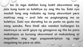 Isa sa mga dahilan kung bakit akawntansi ang
nais kung kunin sa kolehiyo ay ang tita ko. Sabi nya
madali lang ang trabaho ng isang akawntant pero
mahirap mag – aral lalo na pagtungtung mo sa
kolehiyo. Sabi nya darating ka sa punto na gusto mo
nang sumuko. Pero hindi ako natakot kailangan ko
maniwa;a sa sarili gaya ng ginagawa ng tita ko para
makatapos sa kursong akawntansi at makatulong at
mapalitan ang mga pagsasakripisyo ng mga
magulang ko para sa akin.
 