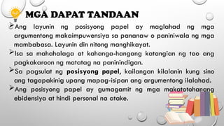 MGA DAPAT TANDAAN
Ang layunin ng posisyong papel ay maglahad ng mga
argumentong makaimpuwensiya sa pananaw o paniniwala ng mga
mambabasa. Layunin din nitong manghikayat.
Isa sa mahahalaga at kahanga-hangang katangian ng tao ang
pagkakaroon ng matatag na paninindigan.
Sa pagsulat ng posisyong papel, kailangan kilalanin kung sino
ang tagapakinig upang mapag-isipan ang argumentong ilalahad.
Ang posisyong papel ay gumagamit ng mga makatotohanang
ebidensiya at hindi personal na atake.
 