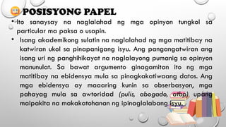 POSISYONG PAPEL
• Ito sanaysay na naglalahad ng mga opinyon tungkol sa
particular ma paksa o usapin.
• Isang akademikong sulatin na naglalahad ng mga matitibay na
katwiran ukol sa pinapanigang isyu. Ang pangangatwiran ang
isang uri ng panghihikayat na naglalayong pumanig sa opinyon
manunulat. Sa bawat argumento ginagamitan ito ng mga
matitibay na ebidensya mula sa pinagkakatiwaang datos. Ang
mga ebidensya ay maaaring kunin sa obserbasyon, mga
pahayag mula sa awtoridad (pulis, abogado, atbp) upang
maipakita na makakatohanan ng ipinaglalabang isyu.
 