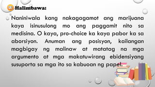 Halimbawa:
Naniniwala kang nakagagamot ang marijuana
kaya isinusulong mo ang paggamit nito sa
medisina. O kaya, pro-choice ka kaya pabor ka sa
aborsiyon. Anuman ang posisyon, kailangan
magbigay ng malinaw at matatag na mga
argumento at mga makatuwirang ebidensiyang
susuporta sa mga ito sa kabuoan ng papel.
 