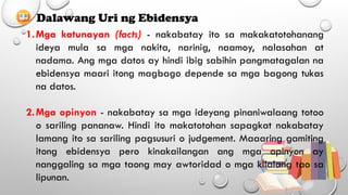 Dalawang Uri ng Ebidensya
1.Mga katunayan (facts) - nakabatay ito sa makakatotohanang
ideya mula sa mga nakita, narinig, naamoy, nalasahan at
nadama. Ang mga datos ay hindi ibig sabihin pangmatagalan na
ebidensya maari itong magbago depende sa mga bagong tukas
na datos.
2.Mga opinyon - nakabatay sa mga ideyang pinaniwalaang totoo
o sariling pananaw. Hindi ito makatotohan sapagkat nakabatay
lamang ito sa sariling pagsusuri o judgement. Maaaring gamiting
itong ebidensya pero kinakailangan ang mga opinyon ay
nanggaling sa mga taong may awtoridad o mga kilalang tao sa
lipunan.
 