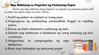 Mga Hakbang sa Pagsulat ng Posisyong Papel
Narito ang mga hakbang dapat taglayin sa pagsulat ng posisyong papel mula
sa aklat nina Baisan-Julian at Lontoc, (2016).
1.Pumili ng paksa na malapit sa iyong puso.
2.Magsagawa ng panimulang pananaliksik hinggil sa napiling
paksa.
3.Bumuo ng thesis statement o pahayag ng tesis.
4.Subukin ang katibayan o kalakasan ng iyong pahayag ng tesis
o posisyon.
5.Magpatuloy sa pangangalap ng mga kakailanganing
ebidensya.
6.Buoin ang balangkas ng posisyong papel.
 