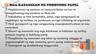  Naglalarawan ng posisyon sa isang partikular na isyu at
ipinapaliwanag ang basehan sa likod nito
 Nakabatay sa fact (estadistika, petsa, mga pangyayari) na
nagbibigay ng matibay na pundasyon sa mga inilalatag na argumento
 Hindi gumagamit ng mga sangguniang mapagkakaitiwalaan at may
awtoridad.
 Sinusuri ng manunulat ang mga kalakasan at kahinaan ng sariling
posisyon maging sa kabilang panig
 Pinaglilimian ng manunulat ang lahat ng maaaring solusyon at
nagmumungkahi ng mga maaaring gawin upang matamo ang layunin
 Gumagamit ng akademikong lengguwahe.
MGA KATANGIAN NG POSISYONG PAPEL
 
