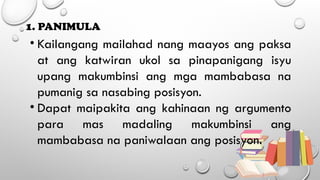1. PANIMULA
• Kailangang mailahad nang maayos ang paksa
at ang katwiran ukol sa pinapanigang isyu
upang makumbinsi ang mga mambabasa na
pumanig sa nasabing posisyon.
• Dapat maipakita ang kahinaan ng argumento
para mas madaling makumbinsi ang
mambabasa na paniwalaan ang posisyon.
 