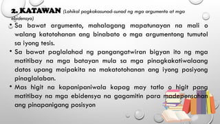 2. KATAWAN (Lohikal pagkakasunod-sunod ng mga argumento at mga
ebidensya)
• Sa bawat argumento, mahalagang mapatunayan na mali o
walang katotohanan ang binabato o mga argumentong tumutol
sa iyong tesis.
• Sa bawat paglalahad ng pangangatwiran bigyan ito ng mga
matitibay na mga batayan mula sa mga pinagkakatiwalaang
datos upang maipakita na makatotohanan ang iyong posiyong
pinaglalaban.
• Mas higit na kapanipaniwala kapag may tatlo o higit pang
matitibay na mga ebidensya na gagamitin para madepensahan
ang pinapanigang posisyon
 