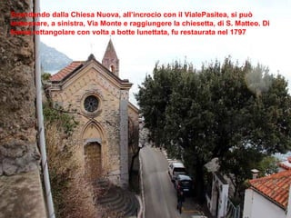 Scendendo dalla Chiesa Nuova, all’incrocio con il VialePasitea, si può imboccare, a sinistra, Via Monte e raggiungere la chiesetta, di S. Matteo. Di forma rettangolare con volta a botte lunettata, fu restaurata nel 1797 