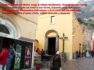 Nella Piazzetta dei Mulini sorge la chiesa del Rosario. Questa chiesa, l’unica che ha l’altare rivolto ad ovest e non ad est, è quanto resta dell’antico monastero che si estendeva tutt’intorno e al di sotto dell’attuale livello stradale. Era ricca d’opere d’arte, andate distrutte o disperse. 