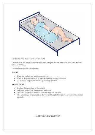 The patient rests on the knees and the chest.
The body is at 90˚ angle to the hips with back straight, the arm above the head, and the head
turned to one side.
The abdomen remains unsupported.
USES „
 Used for vaginal and rectal examination
 Used in first aid treatment in cord prolapse or retroverted uterus
 As exercise for postpartum and gynecology patients.
PROCEDURE
 Explain the procedure to the patient
 Make the patient rest on the knees and chest
 The head is turned to one side with the cheek on a pillow.
 The arm should be extended on the bed and flexed at the elbows to support the patient
partially.
10. ORTHOPNEIC POSITION
 