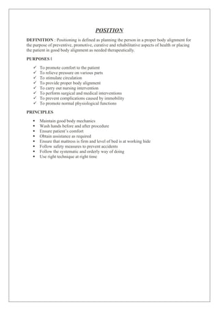 POSITION
DEFINITION : Positioning is defined as planning the person in a proper body alignment for
the purpose of preventive, promotive, curative and rehabilitative aspects of health or placing
the patient in good body alignment as needed therapeutically.
PURPOSES „
 To promote comfort to the patient
 To relieve pressure on various parts
 To stimulate circulation
 To provide proper body alignment
 To carry out nursing intervention
 To perform surgical and medical interventions
 To prevent complications caused by immobility
 To promote normal physiological functions
PRINCIPLES
 Maintain good body mechanics
 Wash hands before and after procedure
 Ensure patient’s comfort
 Obtain assistance as required
 Ensure that mattress is firm and level of bed is at working hide
 Follow safety measures to prevent accidents
 Follow the systematic and orderly way of doing
 Use right technique at right time
 