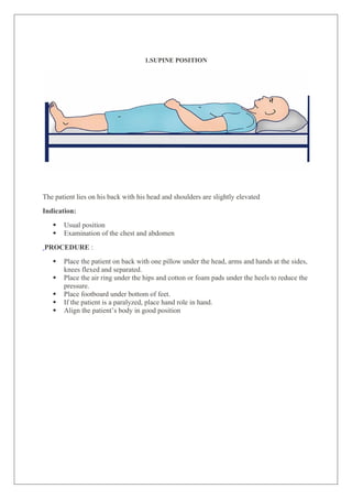 1.SUPINE POSITION
The patient lies on his back with his head and shoulders are slightly elevated
Indication:
 Usual position
 Examination of the chest and abdomen
PROCEDURE :
 Place the patient on back with one pillow under the head, arms and hands at the sides,
knees flexed and separated.
 Place the air ring under the hips and cotton or foam pads under the heels to reduce the
pressure.
 Place footboard under bottom of feet.
 If the patient is a paralyzed, place hand role in hand.
 Align the patient’s body in good position
 