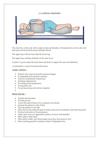 3. LATERAL POSITION
The client lies on the side with weight on hip and shoulder or the patient lies on his side with
both arms forward and his knees and hips flexed.
The upper leg is flexed more than the lower leg.
The upper knee and hip should be at the same level.
A pillow is given under the head, back and front to support the arms and abdomen.
A small pillow is given in between the knees.
INDICATIONS :
 Patients who requires periodic position changes
 In immediate post-operative patients
 Used for examination of perineum
 Inserting suppositories.
 For taking rectal temperature.
 Giving back care
 For giving enema and colonic irrigation.

PROCEDURE :
 Explain the procedure
 Provide privacy
 Lower the head of bed as low as patient can tolerate.
 position the patient to side of bed
 Turn the patient to one side
 Place the air ring under the hips to reduce pressure in trochanters and at the hip joints
 Position both arms in flexed position.
 Upper most arms are supported by pillow on level with shoulder.
 Place pillow under back
 Place pillow under semi flexed upper leg at hip, from groin to foot.
 Place sand bag parallel to plantar surface of dependent foot.
 
