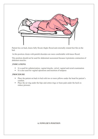 Patient lies on back, knees fully flexed, thighs flexed and externally rotated feet flat on the
bed.
In this position clients with painful disorders are more comfortable with knees flexed.
This position should not be used for abdominal assessment because it promotes contraction of
abdomen muscles.
INDICATIONS
 It is used for catheterization, vaginal douche, vulval, vaginal and rectal examination
 It is also used for vaginal operations and insertion of tampons
PROCEDURE
 Place the patient on back in bed with two or more pillows under the head for patient’s
comfort.
 Place the air ring under the hips and cotton rings or foam pads under the heels to
reduce pressure.
6. FOWLER’S POSITION
 