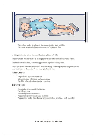  Place pillow under flexed upper leg, supporting leg level with hip.
 Place sand bags parallel to plantar surface of dependent foot.
In this position the client lies on either the right or left side.
The lower arm behind the body and upper arm is bent at the shoulder and elbow.
The knees are both bent, with the upper most leg more acutely bent.
These positions similar to the lateral position except that the patient’s weight is on the
anterior aspect of the patient’s shoulder girdle and hip.
INDICATIONS
 Vaginal and rectal examination
 Administration of enema and suppository
 Used for relaxation in antenatal exercises
PROCEDURE
 Explain the procedure to the patient
 Provide privacy
 Place the patient on the side
 Place small pillow under head and neck
 Place pillow under flexed upper arm, supporting arm level with shoulder.
8. TREDLENBERG POSITION
 