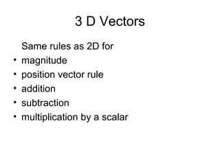 3 D Vectors
Same rules as 2D for
• magnitude
• position vector rule
• addition
• subtraction
• multiplication by a scalar