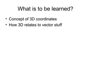 What is to be learned?
• Concept of 3D coordinates
• How 3D relates to vector stuff