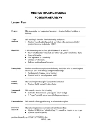MDCPDS TRAINING MODULE
                              POSITION HIERARCHY
Lesson Plan


Purpose          This lesson plan covers position hierarchy – viewing, linking, building, or
                 deleting.


Target           This training is intended for the following audiences:
audience          Position Classification Specialists and others who are responsible for
                    position hierarchy tasks in the CPOC.


Objectives       After completing this module, participants will be able to:
                  Know what reference materials cover this topic, and where to find them.
                  Query a hiearchy.
                  Link a position to a hierarchy.
                  Create a new hiearchy.
                  Delete a position from a hierarchy.


Prerequisites    Students must have completed the following module(s) prior to attending this
                 session (or have been through comparable training):
                  Fundamentals (logging on, navigating)
                  Position build or virtual position build.


Related          The following modules provide related information
                                                                 :
training          Position Build, Virtual Position Build


Synopsis of      This module contains the following:
lesson            Instructor demonstration (participants follow along).
                  A PowerPoint slide show is provided as a contingency.


Estimated time   This module takes approximately 30 minutes to complete.


Reference        The following references are applicable to this module:
materials         Modern DCPDS User’s Guide (Aug 99), module x, chapter x, pp. xx-xx.
                  Position hierarchy job aid.

position-hierarchy-lp-1226089367758335-8.doc                                              1
                                    18 Feb 2000
 