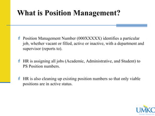 Human Resources
What is Position Management?
 Position Management Number (000XXXXX) identifies a particular
job, whether vacant or filled, active or inactive, with a department and
supervisor (reports to).
 HR is assigning all jobs (Academic, Administrative, and Student) to
PS Position numbers.
 HR is also cleaning up existing position numbers so that only viable
positions are in active status.
 