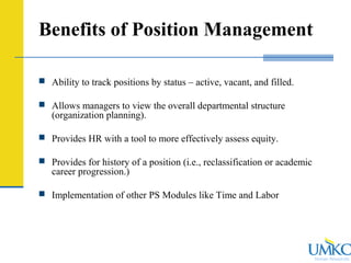 Human Resources
Benefits of Position Management
 Ability to track positions by status – active, vacant, and filled.
 Allows managers to view the overall departmental structure
(organization planning).
 Provides HR with a tool to more effectively assess equity.
 Provides for history of a position (i.e., reclassification or academic
career progression.)
 Implementation of other PS Modules like Time and Labor
 