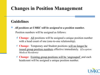 Human Resources
Changes in Position Management
Guidelines
 All positions at UMKC will be assigned to a position number.
Position numbers will be assigned as follows:
 Change: All positions will be assigned a unique position number
with a head count of one (one-to-one relationship).
 Change: Temporary and Student positions will no longer be
issued group position numbers effective immediately. (Exception:
Medical Residents)
 Change: Existing group positions will be ‘ungrouped’ and each
headcount will be assigned a unique position number.
 