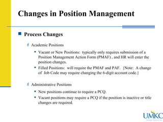 Human Resources
Changes in Position Management
 Process Changes
 Academic Positions
 Vacant or New Positions: typically only requires submission of a
Position Management Action Form (PMAF) , and HR will enter the
position changes.
 Filled Positions: will require the PMAF and PAF. {Note: A change
of Job Code may require changing the 6-digit account code.}
 Administrative Positions
 New positions continue to require a PCQ.
 Vacant positions may require a PCQ if the position is inactive or title
changes are required.
 