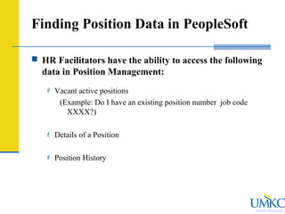 Human Resources
Finding Position Data in PeopleSoft
 HR Facilitators have the ability to access the following
data in Position Management:
 Vacant active positions
(Example: Do I have an existing position number job code
XXXX?)
 Details of a Position
 Position History
 