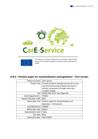 D 8.6 – Position paper for standardization and legislation – First version
Project acronym CarE-service
Project Title Circular Economy oriented services for re-use
and remanufacturing of hybrid and electric
vehicles components through smart and
movable module
Call H2020-CIRC-2017 Two Stage (IA)
Grant Agreement n. 776851
Relative Number in WP D8.6
Deliverable Title Position paper for standardization and
legislation – First version
Lead Beneficiary COBSER
Deliverable Type Report
Dissemination level Public
Due date M18
Submission date 30/11/2019
This project has received funding from the European Horizon 2020
research and innovation programme under the grant agreement No
776851
Ref. Ares(2019)7388059 - 30/11/2019
 