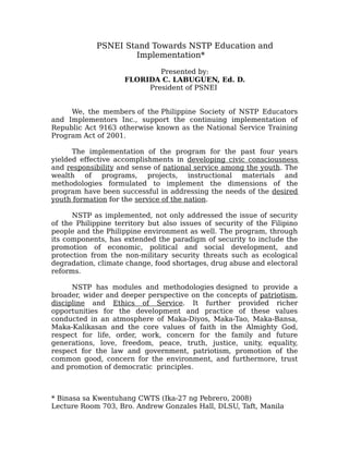 PSNEI Stand Towards NSTP Education and
                     Implementation*

                             Presented by:
                     FLORIDA C. LABUGUEN, Ed. D.
                          President of PSNEI


     We, the members of the Philippine Society of NSTP Educators
and Implementors Inc., support the continuing implementation of
Republic Act 9163 otherwise known as the National Service Training
Program Act of 2001.

      The implementation of the program for the past four years
yielded effective accomplishments in developing civic consciousness
and responsibility and sense of national service among the youth. The
wealth of programs, projects, instructional materials and
methodologies formulated to implement the dimensions of the
program have been successful in addressing the needs of the desired
youth formation for the service of the nation.

      NSTP as implemented, not only addressed the issue of security
of the Philippine territory but also issues of security of the Filipino
people and the Philippine environment as well. The program, through
its components, has extended the paradigm of security to include the
promotion of economic, political and social development, and
protection from the non-military security threats such as ecological
degradation, climate change, food shortages, drug abuse and electoral
reforms.

      NSTP has modules and methodologies designed to provide a
broader, wider and deeper perspective on the concepts of patriotism,
discipline and Ethics of Service. It further provided richer
opportunities for the development and practice of these values
conducted in an atmosphere of Maka-Diyos, Maka-Tao, Maka-Bansa,
Maka-Kalikasan and the core values of faith in the Almighty God,
respect for life, order, work, concern for the family and future
generations, love, freedom, peace, truth, justice, unity, equality,
respect for the law and government, patriotism, promotion of the
common good, concern for the environment, and furthermore, trust
and promotion of democratic principles.



* Binasa sa Kwentuhang CWTS (Ika-27 ng Pebrero, 2008)
Lecture Room 703, Bro. Andrew Gonzales Hall, DLSU, Taft, Manila