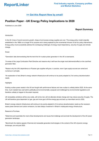 Find Industry reports, Company profiles
ReportLinker                                                                       and Market Statistics



                                               >> Get this Report Now by email!

Position Paper - UK Energy Policy Implications to 2020
Published on June 2009

                                                                                                             Report Summary

Introduction


In the UK, times of record economic growth, cheap oil and excess energy supplies are over. The energy policy model originally
established in the 1980s is no longer fit for purpose and is being replaced by the incremental intrusion of ad hoc policy interventions.
Energy policy must successfully address the overlapping challenges of energy import dependency, security of supply and climate
change.


Scope


*Generation data demonstrating that the trend line for nuclear power generation in the UK is downwards.


*A review of the Large Combustion Plant Directive and reasons why it will have the single most detrimental effect on the coal-fired
generation fleet.


*Reason why the UK's dependence on Russian gas supplies will grow, in practice, even if gas supply sources are varied and
numerous in principle.


*An explanation of why Britain's energy network infrastructure will continue to be poorly adapted to 21st century decarbonization
needs.


Highlights


Existing nuclear power assets in the UK are fraught with performance failures and new nuclear is unlikely before 2020. At the same
time, much needed new coal build is politically and environmentally unpopular and challenged by environmental regulations and
therefore unlikely to happen to the extent required.


UK renewables ambitions will be very costly, will not be met, will not alleviate climate change and may reduce security of supply. The
UK will therefore grow dependant on gas, gas and more gas to fill the energy gap and back up intermittent wind to 2020.


Britain's energy network infrastructure will continue to be poorly adapted to 21st century decarbonization needs as the recession
eases power demand and carbon emissions, but also delays investment in Britain's inadequate energy infrastructure.


Reasons to Purchase


*Determine and assimilate the most critical developments and issues that challenge and promote the development of the UK power
generation landscape.


*Benchmark the relative appeal of thermal and renewable generation technologies in the context of the UK's dynamic energy
landscape, pre and post 2020.




Position Paper - UK Energy Policy Implications to 2020                                                                           Page 1/4
 