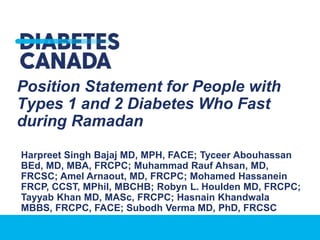 Position Statement for People with
Types 1 and 2 Diabetes Who Fast
during Ramadan
Harpreet Singh Bajaj MD, MPH, FACE; Tyceer Abouhassan
BEd, MD, MBA, FRCPC; Muhammad Rauf Ahsan, MD,
FRCSC; Amel Arnaout, MD, FRCPC; Mohamed Hassanein
FRCP, CCST, MPhil, MBCHB; Robyn L. Houlden MD, FRCPC;
Tayyab Khan MD, MASc, FRCPC; Hasnain Khandwala
MBBS, FRCPC, FACE; Subodh Verma MD, PhD, FRCSC
 