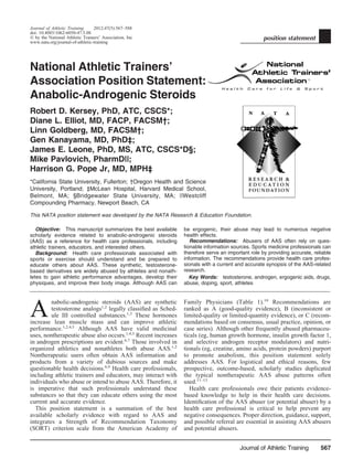 Journal of Athletic Training 2012;47(5):567–588
doi: 10.4085/1062-6050-47.5.08
Ó by the National Athletic Trainers’ Association, Inc
www.nata.org/journal-of-athletic-training
position statement
National Athletic Trainers’
Association Position Statement:
Anabolic-Androgenic Steroids
Robert D. Kersey, PhD, ATC, CSCS*;
Diane L. Elliot, MD, FACP, FACSM†;
Linn Goldberg, MD, FACSM†;
Gen Kanayama, MD, PhD‡;
James E. Leone, PhD, MS, ATC, CSCS*D§;
Mike Pavlovich, PharmD||;
Harrison G. Pope Jr, MD, MPH‡
*California State University, Fullerton; †Oregon Health and Science
University, Portland; ‡McLean Hospital, Harvard Medical School,
Belmont, MA; §Bridgewater State University, MA; ||Westcliff
Compounding Pharmacy, Newport Beach, CA
This NATA position statement was developed by the NATA Research & Education Foundation.
Objective: This manuscript summarizes the best available
scholarly evidence related to anabolic-androgenic steroids
(AAS) as a reference for health care professionals, including
athletic trainers, educators, and interested others.
Background: Health care professionals associated with
sports or exercise should understand and be prepared to
educate others about AAS. These synthetic, testosterone-
based derivatives are widely abused by athletes and nonath-
letes to gain athletic performance advantages, develop their
physiques, and improve their body image. Although AAS can
be ergogenic, their abuse may lead to numerous negative
health effects.
Recommendations: Abusers of AAS often rely on ques-
tionable information sources. Sports medicine professionals can
therefore serve an important role by providing accurate, reliable
information. The recommendations provide health care profes-
sionals with a current and accurate synopsis of the AAS-related
research.
Key Words: testosterone, androgen, ergogenic aids, drugs,
abuse, doping, sport, athletes
__________________________________________________________________________________________________
A
nabolic-androgenic steroids (AAS) are synthetic
testosterone analogs1,2
legally classiﬁed as Sched-
ule III controlled substances.1,3
These hormones
increase lean muscle mass and can improve athletic
performance.1,2,4,5
Although AAS have valid medicinal
uses, nontherapeutic abuse also occurs.1,4,5
Recent increases
in androgen prescriptions are evident.6,7
Those involved in
organized athletics and nonathletes both abuse AAS.1,2
Nontherapeutic users often obtain AAS information and
products from a variety of dubious sources and make
questionable health decisions.8,9
Health care professionals,
including athletic trainers and educators, may interact with
individuals who abuse or intend to abuse AAS. Therefore, it
is imperative that such professionals understand these
substances so that they can educate others using the most
current and accurate evidence.
This position statement is a summation of the best
available scholarly evidence with regard to AAS and
integrates a Strength of Recommendation Taxonomy
(SORT) criterion scale from the American Academy of
Family Physicians (Table 1).10
Recommendations are
ranked as A (good-quality evidence), B (inconsistent or
limited-quality or limited-quantity evidence), or C (recom-
mendations based on consensus, usual practice, opinion, or
case series). Although other frequently abused pharmaceu-
ticals (eg, human growth hormone, insulin growth factor 1,
and selective androgen receptor modulators) and nutri-
tionals (eg, creatine, amino acids, protein powders) purport
to promote anabolism, this position statement solely
addresses AAS. For logistical and ethical reasons, few
prospective, outcome-based, scholarly studies duplicated
the typical nontherapeutic AAS abuse patterns often
used.11–13
Health care professionals owe their patients evidence-
based knowledge to help in their health care decisions.
Identiﬁcation of the AAS abuser (or potential abuser) by a
health care professional is critical to help prevent any
negative consequences. Proper direction, guidance, support,
and possible referral are essential in assisting AAS abusers
and potential abusers.
Journal of Athletic Training 567
 