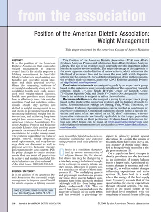 from the association
                      Position of the American Dietetic Association:
                                              Weight Management
                                                      This paper endorsed by the American College of Sports Medicine


ABSTRACT                                            This Position of the American Dietetic Association (ADA) uses ADA’s
It is the position of the American               Evidence Analysis Process and information from ADA’s Evidence Analysis
Dietetic Association that successful             Library. The use of an evidence-based approach provides important added
weight management to improve                     beneﬁts to earlier review methods. The major advantage of the approach is
overall health for adults requires a             the more rigorous standardization of review criteria, which minimizes the
lifelong commitment to healthful                 likelihood of reviewer bias and increases the ease with which disparate
lifestyle behaviors emphasizing sus-             articles may be compared. For a detailed description of the methods used in
tainable and enjoyable eating prac-              the evidence analysis process, access the ADA’s Evidence Analysis Process
tices and daily physical activity.               at http://adaeal.com/eaprocess/.
Given the increasing incidence of                   Conclusion statements are assigned a grade by an expert work group
overweight and obesity along with the            based on the systematic analysis and evaluation of the supporting research
escalating health care costs associ-             evidence. Grade I Good; Grade II Fair; Grade III Limited; Grade
ated with weight-related illnesses,              IV Expert Opinion Only; and Grade V Grade is Not Assignable (because
health care providers must discover              there is no evidence to support or refute the conclusion).
how to effectively treat this complex               Recommendations are also assigned a rating by an expert work group
condition. Food and nutrition profes-            based on the grade of the supporting evidence and the balance of beneﬁt vs
sionals should stay current and                  harm. Recommendation ratings are Strong, Fair, Weak, Consensus, or
skilled in weight management to as-              Insufﬁcient Evidence. Recommendations can be worded as conditional or
sist clients in preventing weight gain,          imperative statements. Conditional statements clearly deﬁne a speciﬁc sit-
optimizing individual weight loss in-            uation and most often are stated as an “if, then” statement, whereas
terventions, and achieving long-term             imperative statements are broadly applicable to the target population
weight loss maintenance. Using the               without restraints on their pertinence. Evidence-based information for
American Dietetic Association’s Evi-             this and other topics can be found at www.adaevidencelibrary.com and
dence Analysis Process and Evidence              subscriptions for nonmembers are purchasable at www.adaevidencelibrary.
Analysis Library, this position paper            com/store.cfm.
presents the current data and recom-
mendations for weight management.
The evidence supporting the value of            ment to healthful lifestyle behaviors em-   signed to primarily protect against
portion control, eating frequency,              phasizing sustainable and enjoyable         starvation (4). Despite the volume of
meal replacements, and very-low-en-             eating practices and daily physical ac-     research, there have been only a lim-
ergy diets are discussed as well as             tivity.                                     ited number of obesity cases identi-
physical activity, behavior therapy,                                                        ﬁed as being directly caused by a sin-


                                                O
pharmacotherapy, and surgery. Pub-                    besity is a condition character-      gle gene mutation (5).
lic policy changes to create environ-                 ized by excess accumulation of           On a population level, changes in
ments that can assist all populations                 adipose tissue (ie, fat stores).      obesity prevalence can also be viewed
to achieve and sustain healthful life-          Fat stores can only be changed by a
                                                                                            as an aberration of energy balance
style behaviors are also reviewed.              whole body energy imbalance brought
                                                                                            but on a larger scale. Agricultural ad-
J Am Diet Assoc. 2009;109:330-346.              on by a change in energy intake, en-
                                                ergy output, efﬁciency of energy use,       vances, changes in economy and tech-
                                                or a combination of any of these com-       nology (6), as well as societal changes
POSITION STATEMENT                              ponents (1). The underlying genetic         inﬂuencing expectations and value
It is the position of the American Die-         and physiologic mechanisms govern-          systems (7), have lead to a world
tetic Association that successful weight        ing these three energy-balance com-         where the energy of the food supply
management to improve overall health            ponents have been intensely studied         most frequently exceeds that of the
for adults requires a lifelong commit-          (although still far from being com-         opportunities for energy expenditure
                                                pletely understood) (2,3). This re-         through physical activity. The com-
                                                search has greatly expanded since the       plexity of the causal factors at the
 0002-8223/09/10902-0016$36.00/0
                                                discovery of leptin in the early 1990s      individual level combined with the
 doi: 10.1016/j.jada.2008.11.041
                                                and has revealed a physiology de-           complexity of causal factors affecting


330   Journal of the AMERICAN DIETETIC ASSOCIATION                                  © 2009 by the American Dietetic Association
 