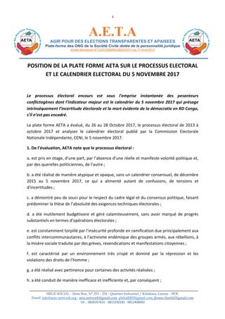SIEGE SOCIAL : 3ème Rue, N° 253 – 254 - Quartier Industriel / Kinshasa, Limete – RDC
Email: info@aeta-network.org , aeta.network@gmail.com, philoj2002@gmail.com, jbonso.linelit2@gmail.com
Tél.	:	0826357631	-	0813330181	-	0812400002	
Site	web:	www.aeta-network.org	
1	
A.E.T.A	
AGIR POUR DES ELECTIONS TRANSPARENTES ET APAISEES
Plate-forme des ONG de la Société Civile dotée de la personnalité juridique
Arrêté Ministériel N°125/CAB/MIN/J&DH/2011 du 11 Avril 2011
POSITION	DE	LA	PLATE	FORME	AETA	SUR	LE	PROCESSUS	ELECTORAL	
ET	LE	CALENDRIER	ELECTORAL	DU	5	NOVEMBRE	2017	
	
Le	 processus	 électoral	 encours	 est	 sous	 l’emprise	 instantanée	 des	 pesanteurs	
conflictogènes	dont	l’indicateur	majeur	est	le	calendrier	du	5	novembre	2017	qui	présage	
intrinsèquement	l’incertitude	électorale	et	la	mort	évidente	de	la	démocratie	en	RD	Congo,	
s’il	n’est	pas	encadré.	
La	plate	forme	AETA	a	évalué,	du	26	au	28	Octobre	2017,	le	processus	électoral	de	2013	à	
octobre	 2017	 et	 analyser	 le	 calendrier	 électoral	 publié	 par	 la	 Commission	 Electorale	
Nationale	Indépendante,	CENI,	le	5	novembre	2017.	
1.	De	l’évaluation,	AETA	note	que	le	processus	électoral	:	
a.	est	pris	en	otage,	d’une	part,	par	l’absence	d’une	réelle	et	manifeste	volonté	politique	et,	
par	des	querelles	politiciennes,	de	l’autre	;	
b.	a	été	réalisé	de	manière	atypique	et	opaque,	sans	un	calendrier	consensuel,	de	décembre	
2015	 au	 5	 novembre	 2017,	 ce	 qui	 a	 alimenté	 autant	 de	 confusions,	 de	 tensions	 et	
d’incertitudes	;	
c.	a	démontré	peu	de	souci	pour	le	respect	du	cadre	légal	et	du	consensus	politique,	faisant	
prédominer	la	thèse	de	l’absoluité	des	exigences	techniques	électorales	;	
d.	a	été	inutilement	budgétivore	et	géré	calamiteusement,	sans	avoir	marqué	de	progrès	
substantiels	en	termes	d’opérations	électorales	;	
e.	est	constamment	torpillé	par	l’insécurité	profonde	en	ramification	due	principalement	aux	
conflits	intercommunautaires,	à	l’activisme	endémique	des	groupes	armés,	aux	rébellions,	à	
la	misère	sociale	traduite	par	des	grèves,	revendications	et	manifestations	citoyennes	;	
f.	 est	 caractérisé	 par	 un	 environnement	 très	 crispé	 et	 dominé	 par	 la	 répression	 et	 les	
violations	des	droits	de	l’homme	;		
g.	a	été	réalisé	avec	pertinence	pour	certaines	des	activités	réalisées	;	
h.	a	été	conduit	de	manière	inefficace	et	inefficiente	et,	par	conséquent	;	
 